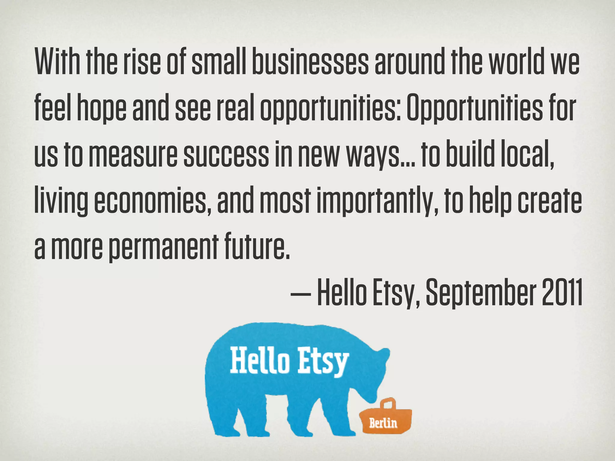 With the rise of small businesses around the world we
feel hope and see real opportunities: Opportunities for
us to measure success in new ways… to build local,
living economies, and most importantly, to help create
a more permanent future.
                          — Hello Etsy, September 2011
 