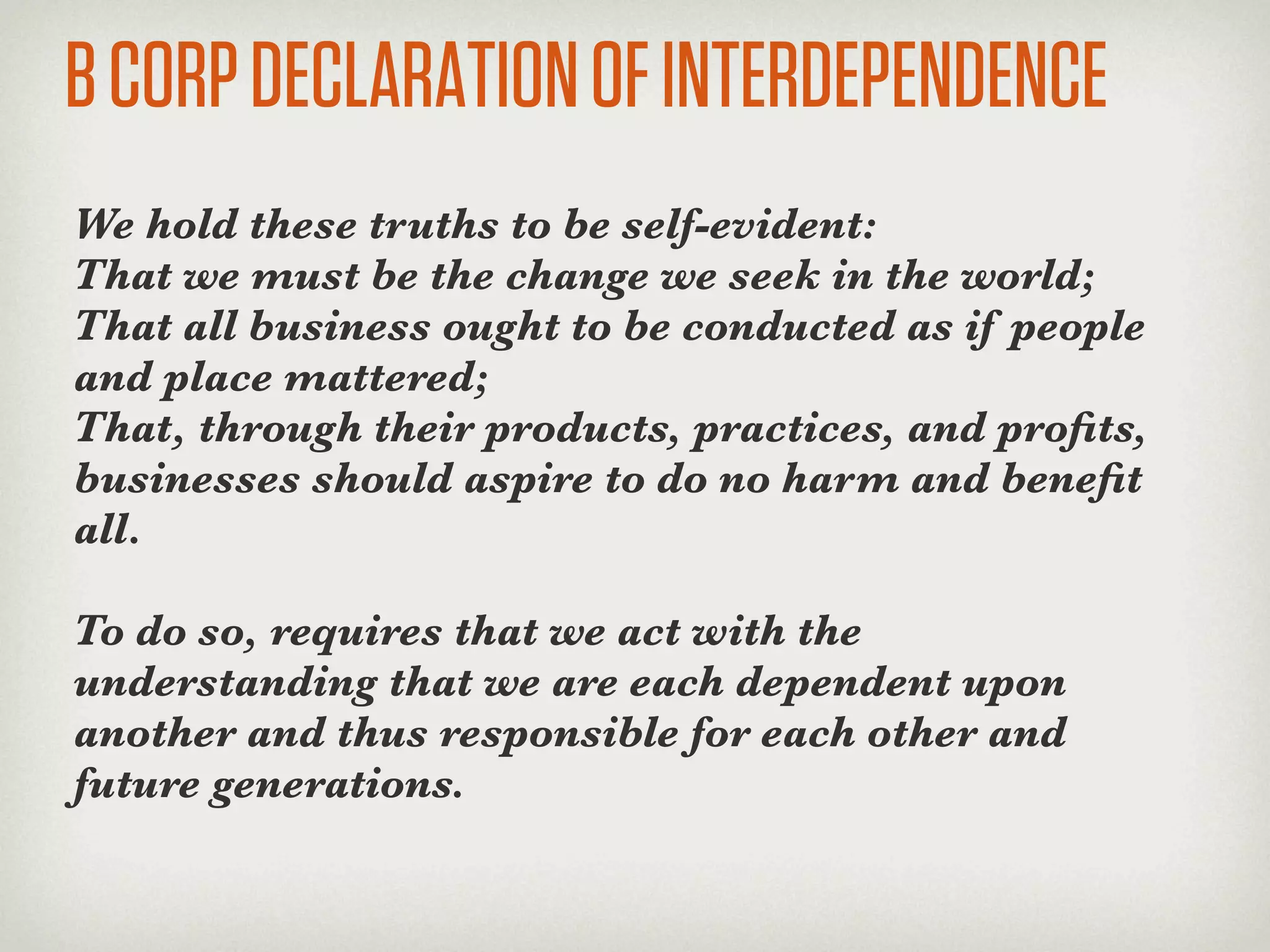 B CORP DECLARATION OF INTERDEPENDENCE
We hold these truths to be self-evident:
That we must be the change we seek in the world;
That all business ought to be conducted as if people
and place mattered;
That, through their products, practices, and proﬁts,
businesses should aspire to do no harm and beneﬁt
all.

To do so, requires that we act with the
understanding that we are each dependent upon
another and thus responsible for each other and
future generations.
 