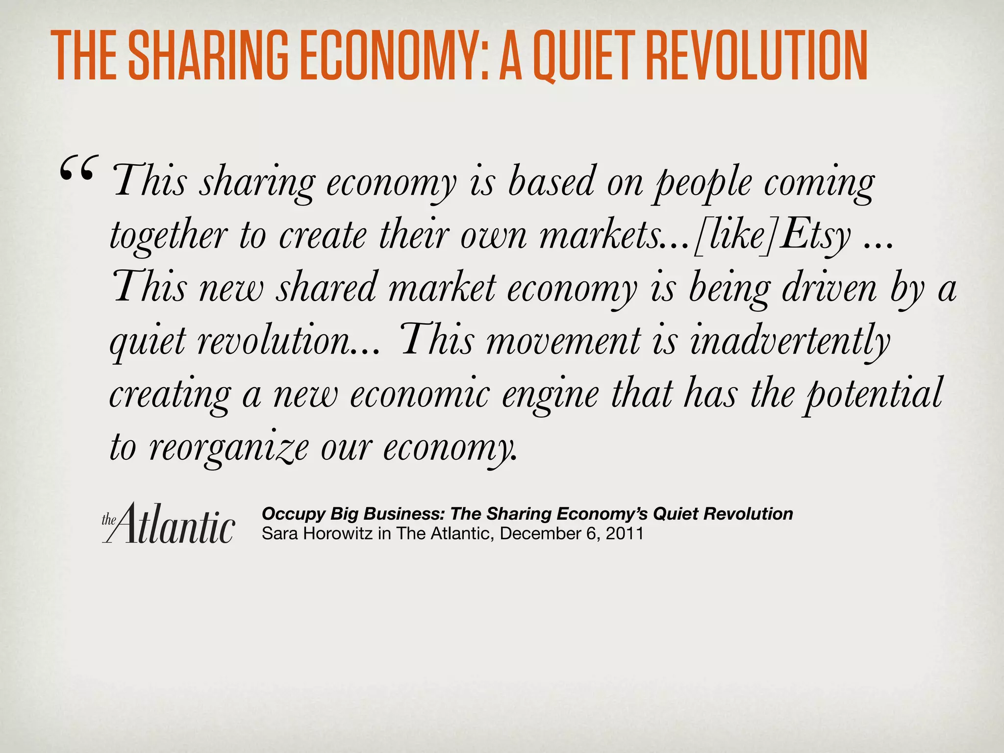 THE SHARING ECONOMY: A QUIET REVOLUTION
“   This sharing economy is based on people coming
    together to create their own markets...[like]Etsy ...
    This new shared market economy is being driven by a
    quiet revolution... This movement is inadvertently
    creating a new economic engine that has the potential
    to reorganize our economy.
             Occupy Big Business: The Sharing Economy’s Quiet Revolution
             Sara Horowitz in The Atlantic, December 6, 2011
 