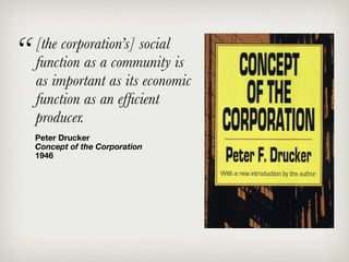 “   [the corporation’s] social
    function as a community is
    as important as its economic
    function as an efﬁcient
    producer.
    Peter Drucker
    Concept of the Corporation
    1946
 