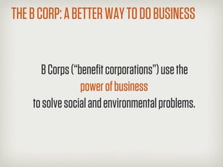 THE B CORP: A BETTER WAY TO DO BUSINESS


      B Corps (“beneﬁt corporations”) use the
                 power of business
    to solve social and environmental problems.
 