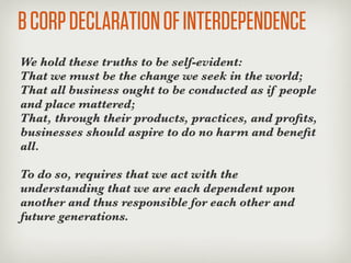 B CORP DECLARATION OF INTERDEPENDENCE
We hold these truths to be self-evident:
That we must be the change we seek in the world;
That all business ought to be conducted as if people
and place mattered;
That, through their products, practices, and proﬁts,
businesses should aspire to do no harm and beneﬁt
all.

To do so, requires that we act with the
understanding that we are each dependent upon
another and thus responsible for each other and
future generations.
 
