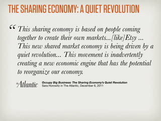 THE SHARING ECONOMY: A QUIET REVOLUTION
“   This sharing economy is based on people coming
    together to create their own markets...[like]Etsy ...
    This new shared market economy is being driven by a
    quiet revolution... This movement is inadvertently
    creating a new economic engine that has the potential
    to reorganize our economy.
             Occupy Big Business: The Sharing Economy’s Quiet Revolution
             Sara Horowitz in The Atlantic, December 6, 2011
 