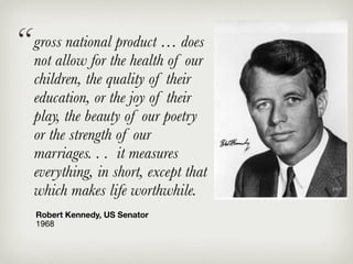 “ grossallow for the health… does
  not
         national product
                           of our
   children, the quality of their
   education, or the joy of their
   play, the beauty of our poetry
   or the strength of our
   marriages. . . it measures
   everything, in short, except that
   which makes life worthwhile.
   Robert Kennedy, US Senator
   1968
 