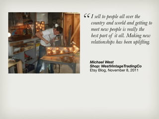 “   I sell to people all over the
    country and world and getting to
    meet new people is really the
    best part of it all. Making new
    relationships has been uplifting.


    Michael West
    Shop: WestVintageTradingCo
    Etsy Blog, November 8, 2011
 