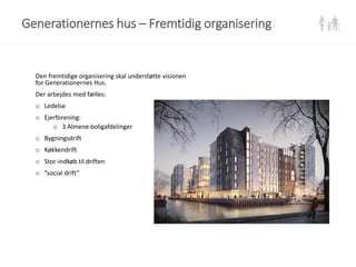 Den fremtidige organisering skal understøtte visionen
for Generationernes Hus.
Der arbejdes med fælles:
o Ledelse
o Ejerforening:
o 3 Almene boligafdelinger
o Bygningsdrift
o Køkkendrift
o Stor-indkøb til driften
o ”social drift”
Generationernes hus – Fremtidig organisering
 
