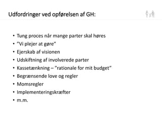 Udfordringer ved opførelsen af GH:
• Tung proces når mange parter skal høres
• ”Vi plejer at gøre”
• Ejerskab af visionen
• Udskiftning af involverede parter
• Kassetænkning – ”rationale for mit budget”
• Begrænsende love og regler
• Momsregler
• Implementeringskræfter
• m.m.
 