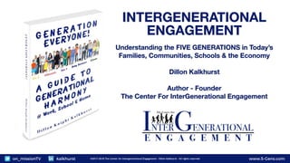 www.5-Gens.com©2017-2018 The Center for Intergenerational Engagement - Dillon Kalkhurst - All rights reservedon_missionTV kalkhurst www.5-Gens.com©2017-2018 The Center for Intergenerational Engagement - Dillon Kalkhurst - All rights reservedon_missionTV kalkhurst
INTERGENERATIONAL
ENGAGEMENT
Understanding the FIVE GENERATIONS in Today’s
Families, Communities, Schools & the Economy
Dillon Kalkhurst
Author - Founder
The Center For InterGenerational Engagement
 