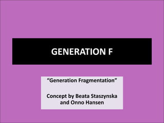 GENERATION F
“Generation Fragmentation”
Concept by Beata Staszynska
and Onno Hansen
 