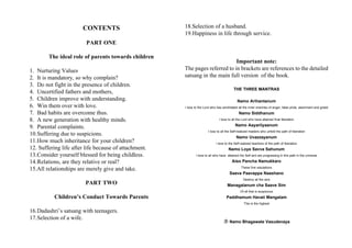 CONTENTS                        18.Selection of a husband.
                                                       19.Happiness in life through service.
                         PART ONE

        The ideal role of parents towards children
                                                                              Important note:
1. Nurturing Values                                    The pages referred to in brackets are references to the detailed
2. It is mandatory, so why complain?                   satsang in the main full version of the book.
3. Do not fight in the presence of children.
                                                                                          THE THREE MANTRAS
4. Uncertified fathers and mothers,
5. Children improve with understanding.                                                     Namo Arihantanum
6. Win them over with love.                            I bow to the Lord who has annihilated all the inner enemies of anger, false pride, atachment and greed
7. Bad habits are overcome thus.                                                              Namo Siddhanum
8. A new generation with healthy minds.                                        I bow to all the Lord who have attained final liberation

9. Parental complaints.                                                                    Namo Aayariiyaanum
                                                                       I bow to all the Self-realized masters who unfold the path of liberation
10.Suffering due to suspicions.
                                                                                            Namo Uvazzayanum
11.How much inheritance for your children?                                   I bow to the Self-realized teachers of the path of liberation
12. Suffering life after life because of attachment.                                  Namo Loye Savva Sahunum
13.Consider yourself blessed for being childless.             I bow to all who have attained the Self and are progressing in this path in the universe

14.Relations, are they relative or real?                                                Aiso Pancha Namukkaro
                                                                                               These five salutations
15.All relationships are merely give and take.
                                                                                       Saava Paavappa Naashano
                                                                                                 Destroy all the sins
                        PART TWO                                                     Managalanum cha Saave Sim
                                                                                               Of all that is auspicious
           Children’s Conduct Towards Parents                                       Paddhamum Havaii Mangalam
                                                                                                 This is the highest

16.Dadashri’s satsang with teenagers.
17.Selection of a wife.
                                                                                   Namo Bhagawate Vasudevaya
 