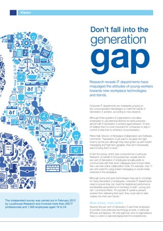 Vision




                                                           Don’t fall into the
                                                           generation
                                                          gap
                                                          Research reveals IT departments have
                                                          misjudged the attitudes of young workers
                                                          towards new workplace technologies
                                                          and trends.

                                                          Corporate IT departments are mistakenly jumping on
                                                          the consumerisation bandwagon to meet the needs of
                                                          Generation Z workers, according to new research.

                                                          Although three-quarters of organisations now allow
                                                          employees to use personal devices for work purposes,
                                                          almost half of Generation Z workers aged between 16 and
                                                          24 believe that it is more important for companies to stay in
                                                          control of data than to embrace consumerisation.

                                                          Pierre Hall, Director of Workplace Collaboration and Software,
                                                          comments: “Generation Z just want to be given the right
                                                          tools to do the job; although they have grown up with instant
                                                          messaging and high-tech gadgets, they don’t necessarily
                                                          want to bring them to work.”

                                                          In fact the survey, which was conducted by Loudhouse
                                                          Research on behalf of Computacenter, reveals that 85
                                                          per cent of Generation Z employees actually prefer to
                                                          communicate with their work colleagues face-to-face rather
                                                          than use new online collaboration tools. For example, only 17
                                                          per cent voted for using instant messaging or social media
                                                          networks in the workplace.

                                                          “Although home and work technologies have yet to converge
                                                           for many Generation Z employees, corporate IT departments
                                                           need to ensure they can meet the heightened performance
                                                           and ﬂexibility expectations of members of staff – young and
                                                           old,” comments Pierre. “If corporate IT systems prevent
                                                           workers from delivering their best, they could start to take
                                                           matters into their own hands.”
The independent survey was carried out in February 2012
by Loudhouse Research and involved more than 200 IT       More choice, more control
professionals and 1,000 employees aged 16 to 24.          Seventy-ﬁve per cent of Generation Z want their employers
                                                          to provide more extensive technology at work, in particular
                                                          iPhones and laptops. Yet only eight per cent of organisations
                                                          have a current or planned deployment for smartphones.
 
