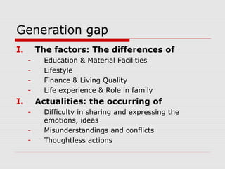 Generation gap
I. The factors: The differences of
- Education & Material Facilities
- Lifestyle
- Finance & Living Quality
- Life experience & Role in family
I. Actualities: the occurring of
- Difficulty in sharing and expressing the
emotions, ideas
- Misunderstandings and conflicts
- Thoughtless actions
 