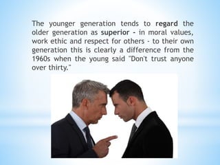 The younger generation tends to regard the
older generation as superior - in moral values,
work ethic and respect for others - to their own
generation this is clearly a difference from the
1960s when the young said "Don't trust anyone
over thirty."
 