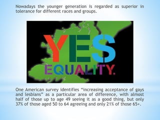 Nowadays the younger generation is regarded as superior in
tolerance for different races and groups.
One American survey identifies “increasing acceptance of gays
and lesbians” as a particular area of difference, with almost
half of those up to age 49 seeing it as a good thing, but only
37% of those aged 50 to 64 agreeing and only 21% of those 65+.
 