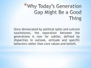*
Once demarcated by political splits and cultural
touchstones, the separation between the
generations is now far subtler, defined by
disparities in outlook, attitude and specific
behaviors rather than core values and beliefs.
 