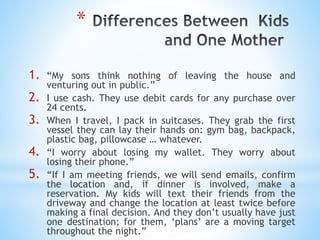 *
1. “My sons think nothing of leaving the house and
venturing out in public.”
2. I use cash. They use debit cards for any purchase over
24 cents.
3. When I travel, I pack in suitcases. They grab the first
vessel they can lay their hands on: gym bag, backpack,
plastic bag, pillowcase … whatever.
4. “I worry about losing my wallet. They worry about
losing their phone.”
5. “If I am meeting friends, we will send emails, confirm
the location and, if dinner is involved, make a
reservation. My kids will text their friends from the
driveway and change the location at least twice before
making a final decision. And they don’t usually have just
one destination; for them, ‘plans’ are a moving target
throughout the night.”
 