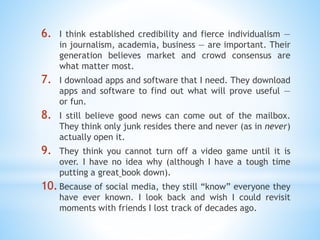 6. I think established credibility and fierce individualism —
in journalism, academia, business — are important. Their
generation believes market and crowd consensus are
what matter most.
7. I download apps and software that I need. They download
apps and software to find out what will prove useful —
or fun.
8. I still believe good news can come out of the mailbox.
They think only junk resides there and never (as in never)
actually open it.
9. They think you cannot turn off a video game until it is
over. I have no idea why (although I have a tough time
putting a great book down).
10.Because of social media, they still “know” everyone they
have ever known. I look back and wish I could revisit
moments with friends I lost track of decades ago.
 