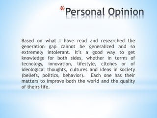 *
Based on what I have read and researched the
generation gap cannot be generalized and so
extremely intolerant. It’s a good way to get
knowledge for both sides, whether in terms of
tecnology, innovation, lifestyle, cltohes or of
ideological thoughts, cultures and ideas in society
(beliefs, politics, behavior). Each one has their
matters to improve both the world and the quality
of theirs life.
 