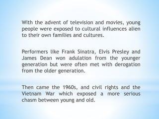 With the advent of television and movies, young
people were exposed to cultural influences alien
to their own families and cultures.
Performers like Frank Sinatra, Elvis Presley and
James Dean won adulation from the younger
generation but were often met with derogation
from the older generation.
Then came the 1960s, and civil rights and the
Vietnam War which exposed a more serious
chasm between young and old.
 