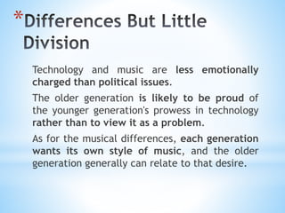 *
Technology and music are less emotionally
charged than political issues.
The older generation is likely to be proud of
the younger generation's prowess in technology
rather than to view it as a problem.
As for the musical differences, each generation
wants its own style of music, and the older
generation generally can relate to that desire.
 