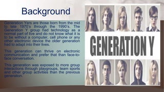 Generation Yers are those born from the mid
to late 1970’s through the 1990’s. The
Generation Y group had technology as a
normal part of live and do not know what it is
to be without a computer, cell phone or any
other electronic device the older generation
had to adapt into their lives.
This generation can thrive on electronic
communication and prefer that than face-to-
face conversation.
This generation was exposed to more group
interactions through playgroups, team sports
and other group activities than the previous
generation.
Background
 