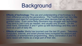 Background
• Effects of technology: The use and understanding of technology is a
main difference among the generations. The Traditionalist had very little
exposure and need for computers and other devices that we take for
granted today. Even some Baby Boomers may struggle with technology.
They tend to use it only as needed, and usually only at work. On the
other hand, Generation X and Y grew up with technology and they use it
more as a part of daily life.
• Effects of media: Media has boomed over the last 20 years. Television,
computers, Internet, and smart phones have increased the amount and
availability of entertainment programming. Many Generation X and Y's
were raised with media as a large part of their diet.
 