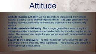 Attitude
• Attitude towards authority: As the generations progressed, their attitude
towards authority is one that will challenge them. The older generation was
taught to revere authority due to the military presence in the culture during
wartime.
• Attitude towards individuality: The younger generations were brought up
during a time where most parents worked outside the home leaving them in day
cares. This environment taught the younger generation to be independent and
self-sufficient.
• Loyalty to their employers: The older generation is more likely to stay with
one employer their entire life, if that is possible. This tendency was brought on
by living through difficult times.
 