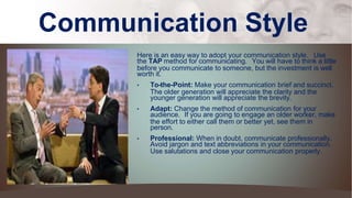 Communication Style
Here is an easy way to adopt your communication style. Use
the TAP method for communicating. You will have to think a little
before you communicate to someone, but the investment is well
worth it.
• To-the-Point: Make your communication brief and succinct.
The older generation will appreciate the clarity and the
younger generation will appreciate the brevity.
• Adapt: Change the method of communication for your
audience. If you are going to engage an older worker, make
the effort to either call them or better yet, see them in
person.
• Professional: When in doubt, communicate professionally.
Avoid jargon and text abbreviations in your communication.
Use salutations and close your communication properly.
 