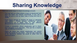 Sharing Knowledge
Here are some ways to share knowledge at work:
• You can set up a blog where a topic is introduced and
then the team can submit comments. If you use a
blog, be sure to set up clear rules of what and how to
share.
• Form focus groups to resolve an issue or generate
new ideas. Focus groups containing various
generations is a great way to get different
perspectives from your diverse work group.
• Create a newsletter where employees get to share
their thoughts in an interview. This can be a creative
way of sharing knowledge.
• Place an ideas box where employees can submit
ideas for review by you team. This can be a real box
or an electronic version via email or other form of
communication.
 