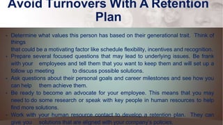 Avoid Turnovers With A Retention
Plan
• Determine what values this person has based on their generational trait. Think of
things
that could be a motivating factor like schedule flexibility, incentives and recognition.
• Prepare several focused questions that may lead to underlying issues. Be frank
with your employees and tell them that you want to keep them and will set up a
follow up meeting to discuss possible solutions.
• Ask questions about their personal goals and career milestones and see how you
can help them achieve them.
• Be ready to become an advocate for your employee. This means that you may
need to do some research or speak with key people in human resources to help
find more solutions.
• Work with your human resource contact to develop a retention plan. They can
give you solutions that are aligned with your company’s policies.
 