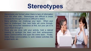 Stereotypes
• Stereotypes are formed when there is lack of information
from the other side. Stereotypes are difficult to break
because the thought process is difficult to detect.
• Many activities can challenge your team. When your
team is challenged, their best traits will come through.
You may encounter resistance at first, but your job is to
coach them through it.
• Once you are done with your activity, hold a debrief
meeting to spotlight the team and their achievement.
Share commonalities that span the entire team. Finally,
relate those commonalities to work related activities like
project work, etc.
 