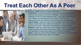 Treat Each Other As A Peer
The CARE model is a good way to start this process and they should be coached at the
individual level. CARE stands for the following behaviors:
• Collaborate. Your team should be exposed to an environment where
ideas are exchanged and at times challenged. Set ground rules in your
meetings on how to handle disagreements. Encourage other points of
view. Make sure all participants are involved. Be fair in your
assessments and use objective means to determine the best ideas.
• Acknowledge. Teach your team to acknowledge each other’s value. In
addition, teach them how to deliver the feedback. Do not assume they
know how to do this. Remember that feedback is behavior-based.
• Respect. Teach your team how to show respect to each other by using
proper greetings and posture towards each other. Set the expectation
that derogatory remarks about age are not tolerated by anyone.
• Equal. Teach your team that all members of the team are equal in value
and contribution they bring. Age is not a factor.
 