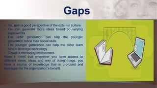 Gaps
• You gain a good perspective of the external culture
• You can generate more ideas based on varying
experiences
• The older generation can help the younger
generation refine their social skills
• The younger generation can help the older learn
how to leverage technology
• Create a mentoring environment
Keep in mind that whenever you have access to
different views, ideas and way of doing things, you
have a source of knowledge that is profound and
leveraged for the organization’s benefit.
 