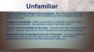 Unfamiliar
• Look for unfamiliar things in the workplace. Be on the lookout for new
ideas, attitudes, trends, etc. in the workplace you can investigate and learn
more on the topic.
• Engage it immediately. When you identify an unfamiliar concept or idea,
embrace it immediately. Ask questions about it and take notes.
• Acquire more knowledge on the topic. Research the topic and learn more
about it. Look for reasons why this is valuable and why one should adopt it.
• Disseminate the knowledge to the rest of the team. Once you gather the
information, share it with your team in your meetings. Gain input on
perspectives and tell them how this information helps you.
 
