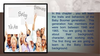 How we
celebrate In this chapter , you will learn
the traits and behaviors of the
Baby Boomer generation.
generation has members
This
that
were born between 1946 and
1965. You are going to learn
about
character,
their background,
and working style.
The first thing we are going to
learn is the Baby Boomer
background.
 
