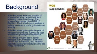 Background
• Baby Boomers were the product of
post war efforts to absorb soldiers
returning home from battle. The
government passed the GI Bill of
Rights in 1944, which gave soldiers a
means to obtain a home, job and start
a family.
• Baby Boomers grew up in the year of
innocence during the 1950s and seen
model lives portrayed on television.
• The 1960s brought about social
changes like Civil Rights, a different
kind of war in Vietnam, and rebellion
against established institutions like the
Hippy Revolution.
 