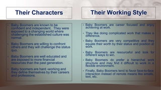Their Characters
• Baby Boomers are known to be
confident and independent. They were
exposed to a changing world where
challenging the established culture was
normal.
• Baby Boomers are willing to confront
others and they will challenge the status
quo.
• Baby Boomers are well educated and
are exposed to more financial
resources than the past generation.
• Baby boomers are hard -working and
they define themselves by their careers
and professions.
Their Working Style
• Baby Boomers are career focused and enjoy
achieving at work.
• They like doing complicated work that makes a
difference.
• Baby Boomers are very competitive and they
equate their worth by their status and position at
work.
• Baby Boomers are resourceful and look for
different ways to win.
• Baby Boomers do prefer a hierarchal work
structure and may find it difficult to work in a
flexible environment.
• Finally, Baby Boomers tend to favor face-to-face
interaction instead of remote means like emails,
text, etc.
 
