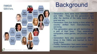 Background
• Generation Xers were born between 1965
and 1980. They are the generation right
after the decline of the baby boom of the
post war era.
• Generation Xers live during a time when the
country shifted from manufacturing to
servicing.
• This generation grew up with technology as
a part of their lives. They experienced
computers, video games, cell phones, email,
etc.
• Generation Xers also experienced difficult
times in the 1980s and learned to live in
tough times.
• Finally, Generation Xers were raised in two-
income homes or single-parent homes.
 