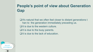 People’s point of view about Generation
Gap
It's natural that we often feel closer to distant generations t
han to the generation immediately preceding us.
It is due to the western culture.
It is due to the busy parents.
It is due to the lack of education.
POLICE
UNIVERSITY
 