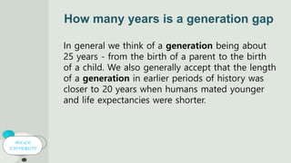 POLICE
UNIVERSITY
How many years is a generation gap
In general we think of a generation being about
25 years - from the birth of a parent to the birth
of a child. We also generally accept that the length
of a generation in earlier periods of history was
closer to 20 years when humans mated younger
and life expectancies were shorter.
 