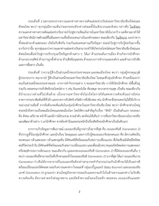2
ประเด็นที่ 2 ผลกระทบจากความแตกต่างทางความคิดแต่ละช่วงวัยต่อมหาวิทยาลัยเชียงใหม่และ
สังคมไทย พบว่า ทุกกลุ่มมีความเห็นว่าผลกระทบดังกล่าวส่งผลทั้งในเชิงบวกและเชิงลบ กล่าวคือ ในเชิงลบ
ความแตกต่างทางความคิดแต่ละช่วงวัยอาจนำไปสู่ความขัดแย้งภายในมหาวิทยาลัยในวงกว้าง ผลที่ตามมาทำให้
มหาวิทยาลัยมีภาพลักษณ์ที่ไม่ดีและความเชื่อมั่นของคนภายในองค์กรลดลง ขณะเดียวกัน ในเชิงบวก มองว่าหาก
ทั้งสองฝ่ายกล้าแสดงออก เปิดใจรับฟังกัน ร่วมกันเสนอหนทางแก้ไขปัญหา ย่อมนำไปสู่การรับรู้ต่อกันมากขึ้น
มากไปกว่านั้น ทุกกลุ่มมองว่าความแตกต่างแต่ละช่วงวัยสามารถทำให้เกิดประโยชน์ต่อมหาวิทยาลัยเชียงใหม่และ
สังคมไทยเพื่อนำไปสู่การปรับปรุงแก้ไขปัญหาด้านต่าง ๆ ได้แก่ ด้านประเด็นการเมือง ด้านกิจการนักศึกษา
ด้านกระบวนทัศน์ ด้านการถูกตั้งคำถาม ด้านสิทธิมนุษยชน ด้านระบบการทำงานและองค์กร และด้านการรับฟัง
และการสื่อสาร เป็นต้น
ประเด็นที่ 3 ความรู้สึกเป็นส่วนหนึ่งของประชาคมมช.และพลเมืองไทย พบว่า กลุ่มผู้ทรงคุณวุฒิ
ผู้ประกอบการ คณาจารย์ รู้สึกเป็นส่วนหนึ่งของมหาวิทยาลัยเชียงใหม่ ในขณะที่กลุ่มนักศึกษา ด้านหนึ่งมองว่า
ตนเป็นส่วนหนึ่งของประชาคมมช. จากการทำกิจกรรมต่าง ๆ ของมหาวิทยาลัย การใช้บัตรนักศึกษา มีพื้นที่อยู่
ร่วมกัน ตลอดจนการเข้าสิทธิประโยชน์ต่าง ๆ เช่น อินเทอร์เน็ต ห้องสมุด ระบบสาธารณสุข เป็นต้น ขณะเดียวกัน
มีจำนวนบางส่วนที่ไม่เห็นด้วย เนื่องจากมหาวิทยาลัยไม่เปิดโอกาสให้แสดงความคิดเห็นอย่างอิสระ
ขาดการประชาสัมพันธ์ที่ทั่วถึง และขาดการรับสิทธิ สวัสดิการที่เพียงพอ เช่น นักศึกษาฝั่งสวนดอกไม่ได้ใช้บริการ
รถม่วงอย่างเต็มที่ จากข้อสังเกตเพิ่มเติมในกลุ่มนักศึกษาในมหาวิทยาลัยเชียงใหม่ พบว่า นักศึกษาส่วนใหญ่
ตระหนักถึงความเป็นพลเมืองไทยและพลเมืองโลก โดยให้ความสำคัญกับเรื่อง “สิทธิ” เป็นอันดับแรก รองลงมา
คือ สังคม เสรีภาพ หน้าที่ และมีการมีส่วนร่วม ตามลำดับ สะท้อนให้เห็นว่า การที่มหาวิทยาลัยออกนโยบายหรือ
แผนพัฒนาด้านต่าง ๆ แก่นักศึกษา ควรต้องคำนึงและตระหนักถึงเรื่องสิทธิของนักศึกษาเป็นอันดับแรก
จากการเก็บข้อมูลการสัมภาษณ์ เจเนอเรชันที่ถูกกล่าวถึงมากที่สุด คือ เจเนอเรชันซี (Generation Z)
ที่ปรากฏทั้งในกลุ่มนักศึกษา และนักเรียน โดยมุมมอง และการรับรู้ต่อเจเนอเรชันของตนเอง คือ มีความคิดเป็น
ของตนเอง กล้าแสดงออก กล้าแสดงจุดยืน มีทัศนคติที่พร้อมยอมรับต่อการเปลี่ยนแปลง สื่อโซเชียลมีเดียมีอิทธิพล
ต่อชีวิตประจำวัน มีทัศนคติที่พร้อมยอมรับต่อการเปลี่ยนแปลง และเพื่อนมีบทบาทและอิทธิพลต่อการแสดงออก
หรือพฤติกรรมการเลียนแบบ ขณะเดียวกัน มุมมองของเจเนอเรชันซี (Generation Z) ที่มีต่อเจเนอเรชันอื่น ๆ
พบว่า เจเนอเรชันที่สามารถเป็นที่ปรึกษาและเข้าใจเจเนอเรชันซี (Generation Z) มากที่สุด ได้แก่ เจเนอเรชันวาย
(Generation Y) เห็นได้จากอาจารย์ในเจเนอเรชันดังกล่าวสามารถทำกิจกรรมร่วมกับนักศึกษาได้เป็นอย่างดี
พร้อมเปลี่ยนแปลงได้ตลอด ยอมรับความแตกต่าง ในขณะที่ กลุ่มเบบี้บูมเมอร์ (Baby Boomer) และเจเนอเรชัน
เอกซ์ (Generation X) ถูกมองว่า ส่วนใหญ่ยังขาดการยอมรับและความเข้าใจในด้านความแตกต่าง ไม่รับฟัง
ความคิดเห็น มีความคาดหวังต่อลูกหลาน และยึดถึงความมั่นคงเป็นหลัก ตลอดจน เจเนอเรชันแอลฟา
 