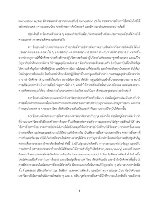 3
(Generation Alpha) มีความแตกต่างจากเจเนอเรชันซี (Generation Z) คือ ความสามารถในการใช้เทคโนโลยีได้
อย่างคล่องแคล่ว ความอดทนน้อย ขาดทักษะการคิดวิเคราะห์ และมีความกล้าแสดงออกอย่างเต็มที่
ประเด็นที่ 4 ข้อเสนอด้านต่าง ๆ ต่อมหาวิทยาลัยเพื่อบริหารและสร้างสังคม/สภาพแวดล้อมที่ดีภายใต้
ความแตกต่างทางความคิดของแต่ละช่วงวัย
4.1 ข้อเสนอด้านบทบาทของมหาวิทยาลัยที่ควรบริหารจัดการความเห็นต่างหรือความขัดแย้ง ได้แก่
ปรึกษาคณบดีของคณะนั้น ๆ และพยายามดึงนักศึกษามาร่วมกิจกรรมกับทางมหาวิทยาลัยให้มากขึ้น
จากปรากฎการณ์ที่นักศึกษาประท้วงตึกของผู้บริหารสะท้อนว่าผู้บริหารไม่ค่อยลงมาพูดหรือเจรจา และแก้ไข
ปัญหากับนักศึกษาเท่าที่ควร วิธีการพูดคุยในระดับต่าง ๆ ต้องเริ่มจากระดับครอบครัว ซึ่งเป็นสถาบันที่ใกล้ชิดที่สุด
ให้ความสำคัญกับการรับฟังผู้น้อย และมีช่องทางในการมีส่วนร่วมที่ปลอดภัย มหาวิทยาลัยควรมีบทบาท อันได้แก่
มีหลักสูตรการไกล่เกลี่ย ในสโมสรนักศึกษาต้องปฏิบัติหน้าที่ในการดูแลเป็นตัวกลางประสานพูดคุยร่วมมือระหว่าง
อาจารย์ นักศึกษา ส่วนงานที่เกี่ยวข้อง อยากให้มหาวิทยาลัยให้การดูแลไปจนเสร็จสิ้นจนจบกระบวนการ ควรมี
การเปิดเผยการดำเนินการเมื่อมีเหตุการณ์ต่าง ๆ และทำให้ความขัดแย้งนั้นรุนแรงน้อยลง เเละแสดงความ
ความคิดของตนเองได้อย่างอิสระภายในขอบเขตการร่วมกันช่วยแก้ปัญหาสังคมเเละชุมชนอย่างสร้างสรรค์
4.2 ข้อเสนอด้านระบบและกลไกที่มหาวิทยาลัยควรสร้างหรือพัฒนา ส่วนใหญ่ความคิดเห็นตรงกันว่า
ควรมีพื้นที่สาธารณะและพื้นที่กลางการเพื่อการมีส่วนร่วมในการรับทราบปัญหาและแก้ไขปัญหาร่วมกัน และการ
กำหนดนโยบายต่าง ๆ ของมหาวิทยาลัยต้องมีความทันสมัยและเท่าทันสถานการณ์ปัจจุบันให้มากขึ้น
4.3 ข้อเสนอด้านระบบการสื่อสารของมหาวิทยาลัยควรปรับปรุง กล่าวคือ ส่วนใหญ่มีความคิดเห็นว่า
ที่ผ่านมามหาวิทยาลัยมีการสร้างการสื่อสารที่ไม่เพียงพอต่อความต้องการและอาจนำไปสู่ความขัดแย้งได้ เช่น
ใช้การสื่อสารน้อย ขาดการอธิบายมิติภายใต้หลักเหตุผลให้แก่อาจารย์ นักศึกษาได้รับทราบ ขาดการชี้แจงและ
ถ่ายทอดสื่อสารแก่คณะและส่วนงานให้มีความเข้าใจตรงกัน เน้นเพียงการสื่อสารแบบทางเดียว ขาดการสื่อสารที่
กระชับและชัดเจน ทำให้เกิดการตีความในทิศทางต่างๆ ได้ง่าย จากปัญหาดังกล่าวจึงเสนอข้อควรปรับปรุงสำคัญ
ต่อการสื่อสารของมหาวิทยาลัยเชียงใหม่ ดังนี้ 1.ปรับปรุงแอปพลิเคชัน การกรอกแบบฟอร์มข้อมูล และปรับ
ภาษาการสื่อสารของเพจมหาวิทยาลัยให้ชัดเจน ให้ความสำคัญกับสิทธิส่วนบุคคล (privacy) และเปลี่ยนการ
สื่อสารเป็นแบบสอดคล้องไปในทิศทางเดียวกัน (one team one voice) 2. ต้องรับฟังความคิดเห็นให้กว้างขึ้น
โดยให้คณะเป็นตัวกลางในการสื่อสาร และปรับปรุงสื่อของมหาวิทยาลัยให้ทันสมัย และเข้าถึงนักศึกษาเพิ่มขึ้น 3.
ควรมีช่องทางออนไลน์ทางการที่ตอบโต้รวดเร็ว มีระบบและกลไกในการแก้ปัญหาต่าง ๆ เช่น ระบบการรับฟัง
พื้นที่แสดงออก เปิดเวทีสาธารณะ รับฟังการแสดงความคิดเห็น และมีการทบทวนในระเบียบ ข้อบังคับของ
มหาวิทยาลัยในการดำเนินการด้านต่าง ๆ และ 4. ปรับปรุงช่องทางสื่อสารที่นักศึกษาจะเลือกรับสื่อ รวมถึงการ
 