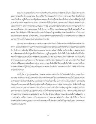 6
ขณะเดียวกัน เหตุผลที่นักเรียนอยากเลือกศึกษาต่อมหาวิทยาลัยเชียงใหม่ ได้แก่ ค่าใช้จ่ายในการเรียน
และการครองชีพ มีความเหมาะสม มีโอกาสได้ทำกิจกรรมและเรียนรู้กับอาจารย์ของมหาวิทยาลัยเชียงใหม่
ขณะกำลังศึกษาอยู่ชั้นมัธยมปลาย มีรุ่นพี่และบุคคลรอบข้างศึกษาในมหาวิทยาลัยเชียงใหม่ สถานที่ตั้งอยู่ในพื้นที่
ภาคเหนือใกล้บ้าน สะดวกในการเดินทาง เป็นสถาบันที่มีชื่อเสียงระดับประเทศและเป็นที่ยอมรับของหน่วยงาน
และองค์กรต่าง ๆ หลักสูตรมีความน่าสนใจ อาจารย์ และบุคลากรมีความสามารถในการพัฒนานักศึกษา
สภาพแวดล้อมในการเรียน และการอยู่อาศัยดี มีบรรยากาศที่เป็นธรรมชาติ และเหตุผลที่นักเรียนจะไม่เลือกศึกษา
ต่อมหาวิทยาลัยเชียงใหม่ ได้แก่ คุณสมบัติของนักเรียนไม่ตรงกับคุณสมบัติที่ทางมหาวิทยาลัยต้องการ ไม่ผ่านการ
คัดเลือกของมหาวิทยาลัย ได้โควตา MOU จากสถานศึกษากับมหาวิทยาลัยอื่น ต้องการศึกษาต่อในต่างประเทศ
สภาพอากาศของพื้นที่ และข่าวในด้านลบของมหาวิทยาลัย
กล่าวสรุป จากการศึกษาความแตกต่างทางความคิดแต่ละช่วงวัยต่อมหาวิทยาลัยเชียงใหม่และสังคมไทย
พบว่า ปัจจุบันเกิดปัญหาความแตกต่างระหว่างวัยเนื่องจากหลายสาเหตุและปัจจัยดังที่ได้กล่าวไป โดยเฉพาะอย่าง
ยิ่ง ปัจจัยทางการเมืองที่ทำให้เกิดปัญหาความแตกต่างทางความคิดมากยิ่งขึ้น มากไปกว่านั้น ความแตกต่างทาง
ความคิดแต่ละช่วงวัยเป็นปัญหาที่เกิดขึ้นได้และปรากฏในทุกยุคสมัย ทั้งยังเกิดขึ้นในช่วงวัยเดียวกันได้อีกด้วย
ขณะที่ความรู้สึกเป็นส่วนหนึ่งของประชาคมมช.และพลเมืองไทย พบว่า ความรู้สึกของกลุ่มต่าง ๆ ในการเป็นส่วน
หนึ่งของประชาคมมช. เกิดจากการทำกิจกรรมและการได้รับสวัสดิการของมหาวิทยาลัย แต่การที่มหาวิทยาลัยไม่
เปิดโอกาสให้แสดงความคิดเห็นอย่างอิสระ ขาดการประชาสัมพันธ์ที่ทั่วถึง และเข้าถึงสวัสดิการบางอย่างได้ยาก
ส่งผลทำให้เกิดความรู้สึกไม่เป็นส่วนหนึ่งของประชาคมมช.ด้วยเช่นกัน โดยเฉพาะการเข้าถึง “สิทธิ” ที่นักศึกษา
คำนึงเป็นอันดับแรก
อย่างไรก็ตาม ทุกกลุ่มมองว่า ความแตกต่างทางความคิดแต่ละช่วงวัยส่งผลทั้งในเชิงบวกและเชิงลบ
กล่าวคือ ความขัดแย้งภายในมหาวิทยาลัยได้สร้างภาพลักษณ์ที่ไม่ดีและกระทบต่อความเชื่อมั่นของคนภายใน
องค์กร แต่หากทั้งสองฝ่ายรับฟังกัน ย่อมนำไปสู่การรับรู้ต่อกันมากขึ้น และหาหนทางเพื่อแก้ไขปัญหา ไม่ว่าจะเป็น
ข้อเสนอด้านระบบและกลไกที่มหาวิทยาลัยควรสร้างหรือพัฒนา ระบบการสื่อสารของมหาวิทยาลัยที่ควรปรับปรุง
และการแสดงความคิดเห็นทางการเมืองที่เหมาะสม ล้วนเป็นข้อเสนอที่ทุกกลุ่มมีความเห็นร่วมกันว่า
มหาวิทยาลัยเชียงใหม่ต้องปรับปรุงให้ทันสมัยมากยิ่งขึ้นเพื่อบริหารและสร้างสังคม / สภาพแวดล้อมที่ดีภายใต้
ความแตกต่างทางความคิดของแต่ละช่วงวัย และท้ายที่สุด มีความวาดฝันอนาคตมหาวิทยาลัยเชียงใหม่ในแง่ต่าง ๆ
ร่วมกัน ทั้งการปรับปรุงแผนการเรียนการสอน การสร้างสภาพแวดล้อมที่ การสื่อสารที่ทั่วถึงและชัดเจน
การคำนึงถึงหลักสิทธิมนุษยชน ตลอดจนมีเวทีกลางและพื้นที่สาธารณะเพื่อนำไปสู่การแก้ปัญหา และลดความ
ขัดแย้งต่อไปในอนาคต
 