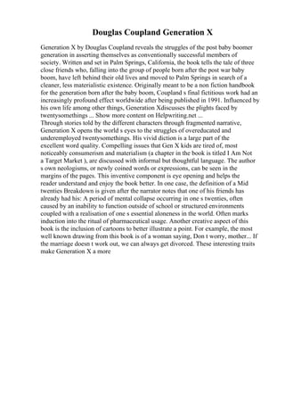 Douglas Coupland Generation X
Generation X by Douglas Coupland reveals the struggles of the post baby boomer
generation in asserting themselves as conventionally successful members of
society. Written and set in Palm Springs, California, the book tells the tale of three
close friends who, falling into the group of people born after the post war baby
boom, have left behind their old lives and moved to Palm Springs in search of a
cleaner, less materialistic existence. Originally meant to be a non fiction handbook
for the generation born after the baby boom, Coupland s final fictitious work had an
increasingly profound effect worldwide after being published in 1991. Influenced by
his own life among other things, Generation Xdiscusses the plights faced by
twentysomethings ... Show more content on Helpwriting.net ...
Through stories told by the different characters through fragmented narrative,
Generation X opens the world s eyes to the struggles of overeducated and
underemployed twentysomethings. His vivid diction is a large part of the
excellent word quality. Compelling issues that Gen X kids are tired of, most
noticeably consumerism and materialism (a chapter in the book is titled I Am Not
a Target Market ), are discussed with informal but thoughtful language. The author
s own neologisms, or newly coined words or expressions, can be seen in the
margins of the pages. This inventive component is eye opening and helps the
reader understand and enjoy the book better. In one case, the definition of a Mid
twenties Breakdown is given after the narrator notes that one of his friends has
already had his: A period of mental collapse occurring in one s twenties, often
caused by an inability to function outside of school or structured environments
coupled with a realisation of one s essential aloneness in the world. Often marks
induction into the ritual of pharmaceutical usage. Another creative aspect of this
book is the inclusion of cartoons to better illustrate a point. For example, the most
well known drawing from this book is of a woman saying, Don t worry, mother... If
the marriage doesn t work out, we can always get divorced. These interesting traits
make Generation X a more
 