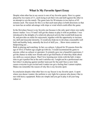 What Is My Favorite Sport Essay
Despite what other has to say soccer is one of my favorite sports. Here is a game
played by two teams of 11, each trying to pit their wits and skill against the other in
an attempt to win the match. The game lasts for 90 minutes in two halves of 45
minutes each. The reason for this is so that each team plays in both directions so that
no team has an unfair advantage with slope or wind which could affect the game.
In the first place Soccer is my favorite one because is the only sport where size really
doesn t matter. I m a 5 0 and I still get the chance to play it with no problem. I was
introduced to the delights of a relatively physical activity that would both keep me
fit, and provides an outlet for enjoyment, together with the opportunity to increase
my skill and muscular dexterity. It would also help me to develop a reasonable well
built and healthy body, naturally the level of skill you ... Show more content on
Helpwriting.net ...
Both in playing and watching. In fact, as a player, I played for 20 seasons from the
age of 10 to 25 before age caught up with me. I would recommend the game to
anyone, either as a player or spectator. It certainly gave me a beautiful experience, I
got the chance to make new friends and of get feed backs of what they think about
my skills as a soccer player. That I love learning new tricks with the ball, it takes
time to get it perfect but at the end it satisfies me. I might not be a professional one
but when I m playing against another team just for fun and I have a new trick
causes everyone to get excited and it makes me get a feeling that I cannot explain.
Makes me remember the reason of why this is my favorite sport.
In conclusion despite what other have to say Soccer is my favorite sport. A sport
where size doesn t matter; the uniform is very light for a person who doesn t like to
run with heavy equipment. Rules are simple and you get to play it all year long
indoor or
 