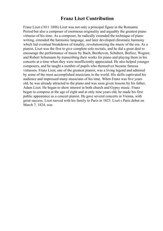 Franz Liszt Contribution
Franz Liszt (1811 1886) Liszt was not only a principal figure in the Romantic
Period but also a composer of enormous originality and arguably the greatest piano
virtuoso of his time. As a composer, he radically extended the technique of piano
writing, extended the harmonic language, and later developed chromatic harmony
which led eventual breakdown of tonality, revolutionizing the music of the era. As a
pianist, Liszt was the first to give complete solo recitals, and he did a great deal to
encourage the performance of music by Bach, Beethoven, Schubert, Berlioz, Wagner,
and Robert Schumann by transcribing their works for piano and playing them in his
concerts at a time when they were insufficiently appreciated. He also helped younger
composers, and he taught a number of pupils who themselves became famous
virtuosos. Franz Liszt, one of the greatest pianist, was a living legend and admired
by some of the most accomplished musicians in the world. His skills captivated his
audience and impressed many musicians of his time. When Franz was five years
old, he was already attracted to the piano and was soon given lessons by his father,
Adam Liszt. He began to show interest in both church and Gypsy music. Franz
began to compose at the age of eight and at only nine years old, he made his first
public appearance as a concert pianist. He gave several concerts in Vienna, with
great success. Liszt moved with his family to Paris in 1823. Liszt s Paris debut on
March 7, 1824, was
 