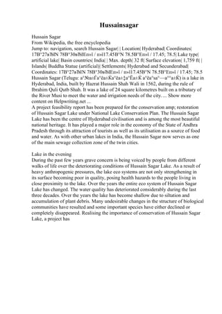 Hussainsagar
Hussain Sagar
From Wikipedia, the free encyclopedia
Jump to: navigation, search Hussain Sagar| | Location| Hyderabad| Coordinates|
17В°27вЂІN 78В°30вЂІEп»ї / п»ї17.45В°N 78.5В°Eп»ї / 17.45; 78.5| Lake type|
artificial lake| Basin countries| India| | Max. depth| 32 ft| Surface elevation| 1,759 ft| |
Islands| Buddha Statue (artificial)| Settlements| Hyderabad and Secunderabad|
Coordinates: 17В°27вЂІN 78В°30вЂІEп»ї / п»ї17.45В°N 78.5В°Eп»ї / 17.45; 78.5
Hussain Sagar (Telugu: а°№а±Ѓа°ёа±Ќа°ёа±‡а°Ёа±Ќ а°ёа°ѕа°—а°°а±Ќ) is a lake in
Hyderabad, India, built by Hazrat Hussain Shah Wali in 1562, during the rule of
Ibrahim Quli Qutb Shah. It was a lake of 24 square kilometres built on a tributary of
the River Musi to meet the water and irrigation needs of the city. ... Show more
content on Helpwriting.net ...
A project feasibility report has been prepared for the conservation amp; restoration
of Hussain Sagar Lake under National Lake Conservation Plan. The Hussain Sagar
Lake has been the centre of Hyderabad civilisation and is among the most beautiful
national heritage. It has played a major role in the economy of the State of Andhra
Pradesh through its attraction of tourists as well as its utilisation as a source of food
and water. As with other urban lakes in India, the Hussain Sagar now serves as one
of the main sewage collection zone of the twin cities.
Lake in the evening
During the past few years grave concern is being voiced by people from different
walks of life over the deteriorating conditions of Hussain Sagar Lake. As a result of
heavy anthropogenic pressures, the lake eco systems are not only strengthening in
its surface becoming poor in quality, posing health hazards to the people living in
close proximity to the lake. Over the years the entire eco system of Hussain Sagar
Lake has changed. The water quality has deteriorated considerably during the last
three decades. Over the years the lake has become shallow due to siltation and
accumulation of plant debris. Many undesirable changes in the structure of biological
communities have resulted and some important species have either declined or
completely disappeared. Realising the importance of conservation of Hussain Sagar
Lake, a project has
 
