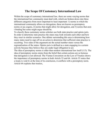 The Scope Of Customary International Law
Within the scope of customary international law, there are some varying norms that
the international law community must deal with, which are broken down into three
different categories from most important to least important: 1) norms in which the
international community allows no derogation, these are known as peremptory
norms or jus cogens, 2) norms that might allow for derogation, and 3) norms that aren
t binding but some might argue should be.
To classify these customary norms scholars use both state practice and opinio juris.
In order to determine state practice the states may look towards each other and how
they react in similar scenarios. One debate surrounding this area is determining how
many states need to sign off on an action to determine that sufficient state practice is
occurring. Two sides of the argument are the actual number states versus the
regionalization of the states. Opinio juris is defined as a state engaging in a certain
activity because they believe they are under legal obligation to act.
The idea of peremptory norms is older than modern international law itself (113). The
idea of peremptory norms stems from the belief that certain actions are so heinous
that derogation is not allowed. The Vienna Convention on the Law of Treaties shows
the importance of peremptory norms in both Article 53 and 64. Article 53 states that
a treaty is void if, at the time of its conclusion, it conflicts with a peremptory norm.
Article 64 explains that treaties,
 