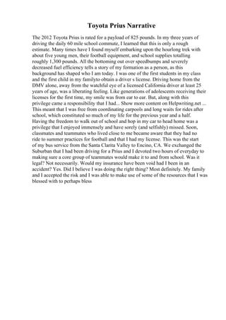 Toyota Prius Narrative
The 2012 Toyota Prius is rated for a payload of 825 pounds. In my three years of
driving the daily 60 mile school commute, I learned that this is only a rough
estimate. Many times have I found myself embarking upon the hourlong trek with
about five young men, their football equipment, and school supplies totalling
roughly 1,300 pounds. All the bottoming out over speedbumps and severely
decreased fuel efficiency tells a story of my formation as a person, as this
background has shaped who I am today. I was one of the first students in my class
and the first child in my familyto obtain a driver s license. Driving home from the
DMV alone, away from the watchful eye of a licensed California driver at least 25
years of age, was a liberating feeling. Like generations of adolescents receiving their
licenses for the first time, my smile was from ear to ear. But, along with this
privilege came a responsibility that I had... Show more content on Helpwriting.net ...
This meant that I was free from coordinating carpools and long waits for rides after
school, which constituted so much of my life for the previous year and a half.
Having the freedom to walk out of school and hop in my car to head home was a
privilege that I enjoyed immensely and have sorely (and selfishly) missed. Soon,
classmates and teammates who lived close to me became aware that they had no
ride to summer practices for football and that I had my license. This was the start
of my bus service from the Santa Clarita Valley to Encino, CA. We exchanged the
Suburban that I had been driving for a Prius and I devoted two hours of everyday to
making sure a core group of teammates would make it to and from school. Was it
legal? Not necessarily. Would my insurance have been void had I been in an
accident? Yes. Did I believe I was doing the right thing? Most definitely. My family
and I accepted the risk and I was able to make use of some of the resources that I was
blessed with to perhaps bless
 