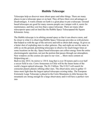 Hubble Telescope
Telescopes help us discover more about space and other things. There are many
places to put a telescope space or on land. They all have there own advantages or
disadvantages. A warm climate on Earth is a great place to put a telescope. Ground
based telescopes are good for many reasons people can t tamper with it, easier for
maintenance, and they cost less than a space telescope. There are many other
telescopesin space and on land like the Hubble Space Telescopeand the Square
Kilometer Array.
The Hubble telescope is in orbiting around space so that it can observe more, and
be closer to what it is observing.Hubble Space Telescope provides us with pictures
that helped us with the age of the universe and told us about dark energy. In gives us
a better shot of exploding stars to other galaxies. Day and night are not the same in
orbit as on the ground, permitting telescopes to observe for much longer times at
some locations on the sky. Space based telescopes can collect energy from the entire
electromagnetic spectrum, not just the portion that passes through our atmosphere.
New windows on the cosmos are open to our view. ... Show more content on
Helpwriting.net ...
Built in July 2014. Its mirror is 138 ft. long that is over 30 meters and is over half
a soccer field in size. Cerro Armazones in Chile will be the future home of the
world s largest optical telescope. The $1.3 billion. The E ELT will search for
extrasolar planets planets orbiting other stars. The observatory aims to gather 13
times more light than the largest optical telescopes existing today. The European
Extremely Large Telescope is placed in the Cerro Mountains in chile because the
mountains are strong enough for a large observatory and it will have a perfect view
into
 